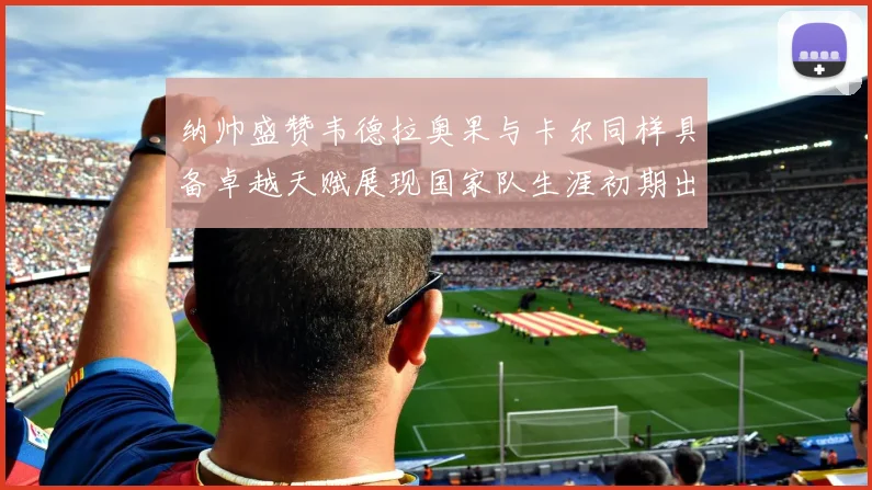 纳帅盛赞韦德拉奥果与卡尔同样具备卓越天赋展现国家队生涯初期出色表现