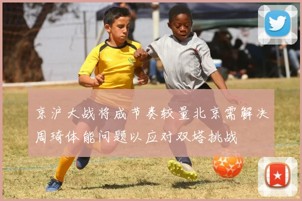 京沪大战将成节奏较量北京需解决周琦体能问题以应对双塔挑战
