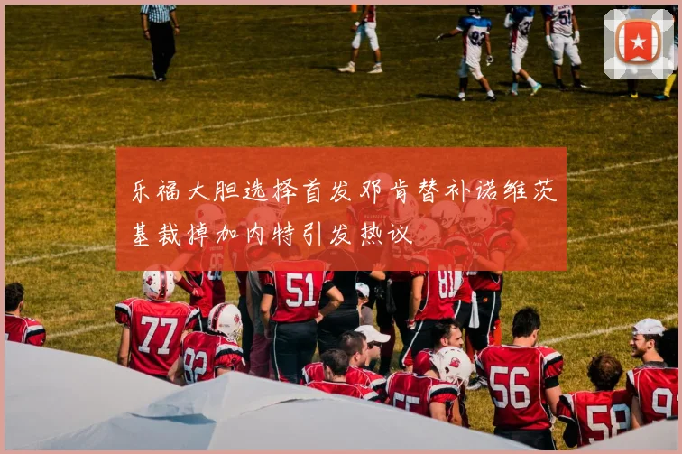乐福大胆选择首发邓肯替补诺维茨基裁掉加内特引发热议