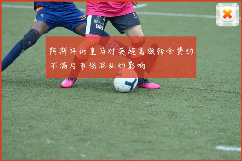 阿斯评论皇马对英超高额转会费的不满与市场混乱的影响