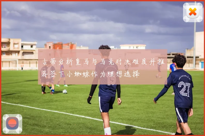 古蒂分析皇马与马竞对决难度并推荐签下小蜘蛛作为理想选择