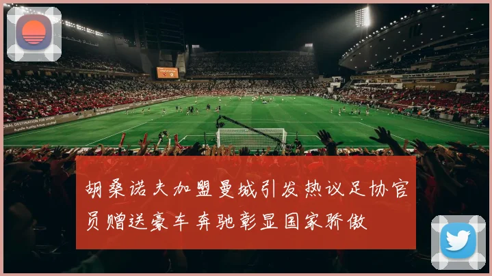 胡桑诺夫加盟曼城引发热议足协官员赠送豪车奔驰彰显国家骄傲