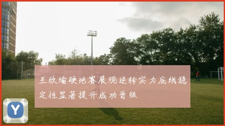 王欣瑜硬地赛展现逆转实力底线稳定性显著提升成功晋级