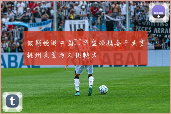 假期畅游中国PJ华盛顿携妻子共赏杭州美景与文化魅力