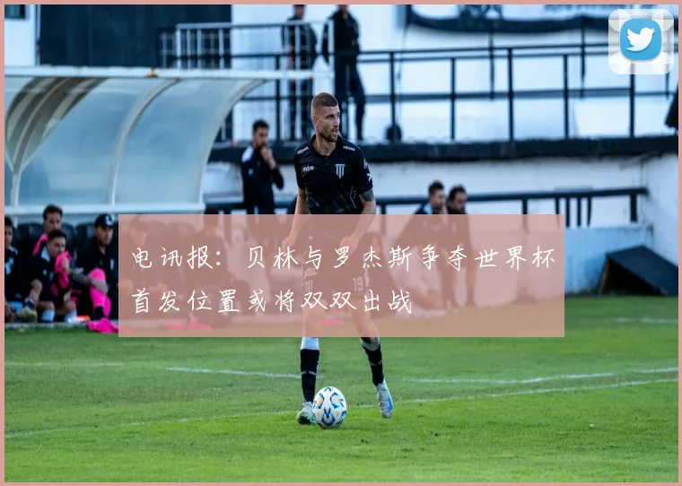 电讯报：贝林与罗杰斯争夺世界杯首发位置或将双双出战