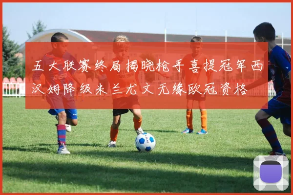 五大联赛终局揭晓枪手喜提冠军西汉姆降级米兰尤文无缘欧冠资格
