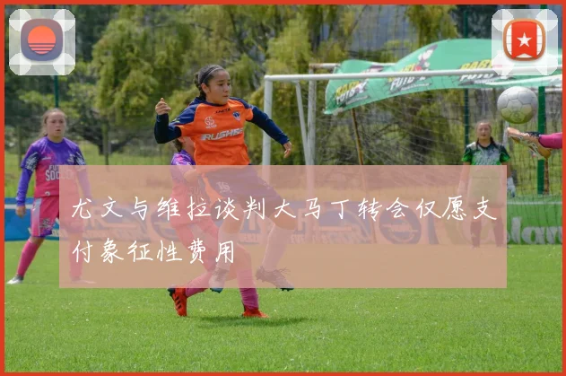 尤文与维拉谈判大马丁转会仅愿支付象征性费用