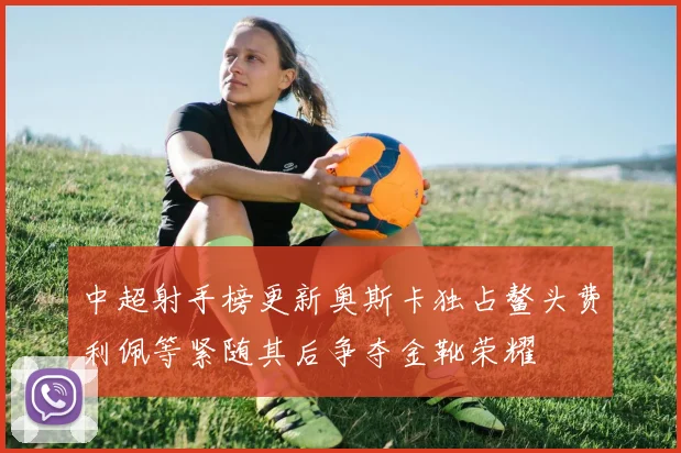 中超射手榜更新奥斯卡独占鳌头费利佩等紧随其后争夺金靴荣耀