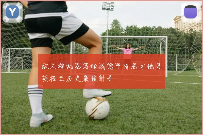 欧文称凯恩若转战德甲将屈才他是英格兰历史最佳射手