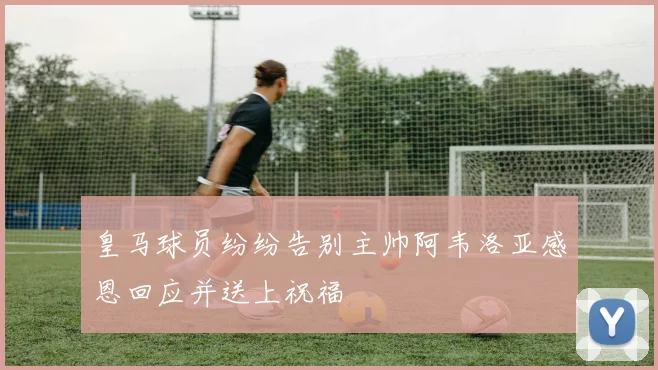 皇马球员纷纷告别主帅阿韦洛亚感恩回应并送上祝福