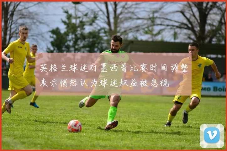 英格兰球迷对墨西哥比赛时间调整表示愤怒认为球迷权益被忽视