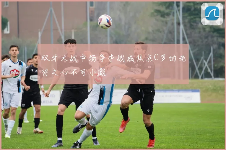 双牙大战中场争夺战成焦点C罗的老将之心不可小觑