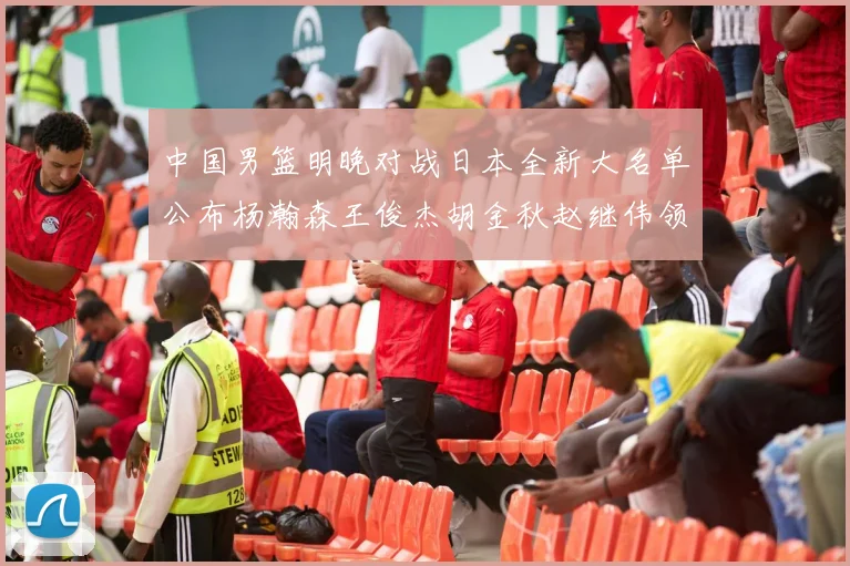 中国男篮明晚对战日本全新大名单公布杨瀚森王俊杰胡金秋赵继伟领衔出战