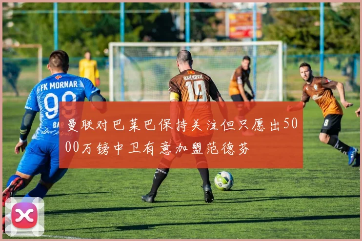 曼联对巴莱巴保持关注但只愿出5000万镑中卫有意加盟范德芬