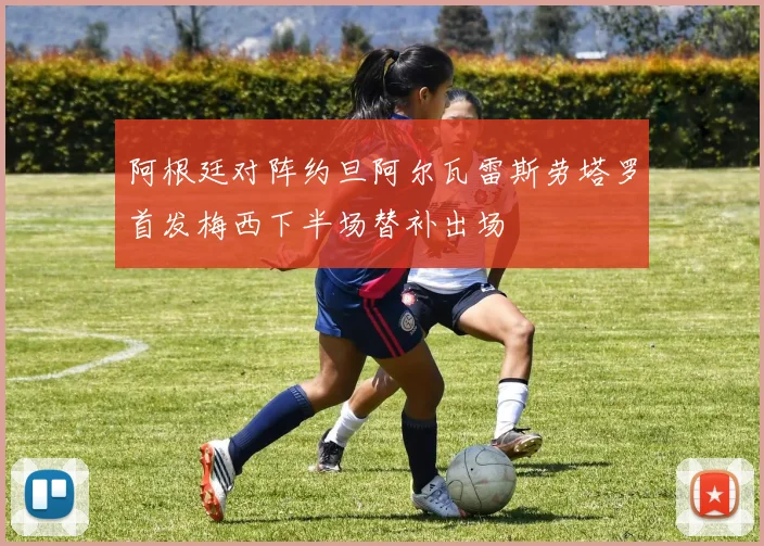 阿根廷对阵约旦阿尔瓦雷斯劳塔罗首发梅西下半场替补出场
