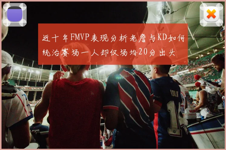 近十年FMVP表现分析老詹与KD如何统治赛场一人却仅场均20分出头