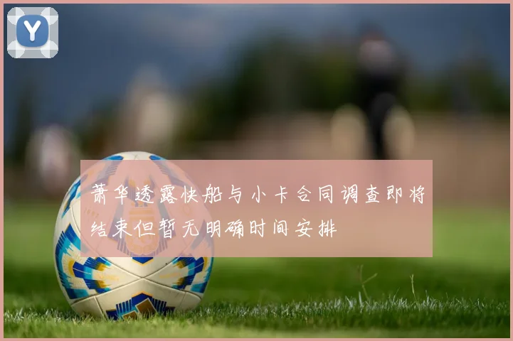 萧华透露快船与小卡合同调查即将结束但暂无明确时间安排